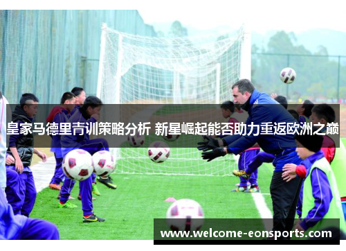 皇家马德里青训策略分析 新星崛起能否助力重返欧洲之巅