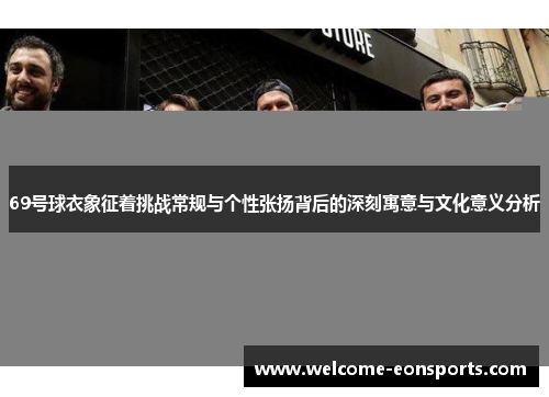 69号球衣象征着挑战常规与个性张扬背后的深刻寓意与文化意义分析