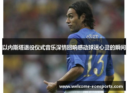 以内斯塔退役仪式音乐深情回响感动球迷心灵的瞬间