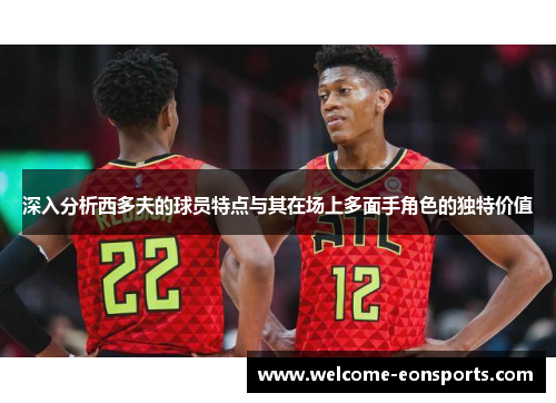 深入分析西多夫的球员特点与其在场上多面手角色的独特价值