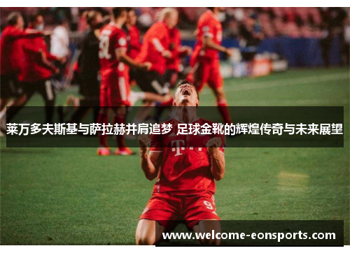 莱万多夫斯基与萨拉赫并肩追梦 足球金靴的辉煌传奇与未来展望