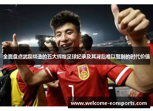 全面盘点武磊缔造的五大辉煌足球纪录及其背后难以复制的时代价值 全面盘点武磊缔造的五大辉煌足球纪录及其背后难以复制的时代价值