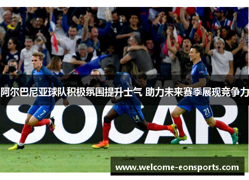 阿尔巴尼亚球队积极氛围提升士气 助力未来赛季展现竞争力