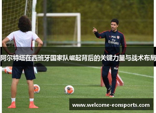 阿尔特塔在西班牙国家队崛起背后的关键力量与战术布局